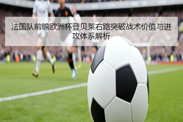 法国队前瞻欧洲杯登贝莱右路突破战术价值与进攻体系解析
