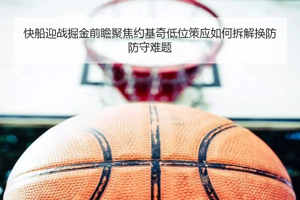 快船迎战掘金前瞻聚焦约基奇低位策应如何拆解换防防守难题