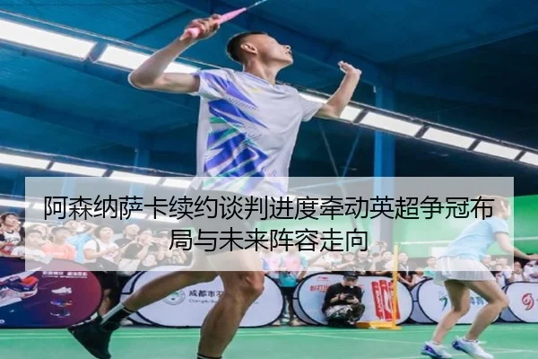 阿森纳萨卡续约谈判进度牵动英超争冠布局与未来阵容走向