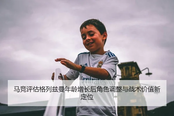 马竞评估格列兹曼年龄增长后角色调整与战术价值新定位