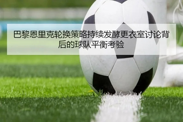 巴黎恩里克轮换策略持续发酵更衣室讨论背后的球队平衡考验
