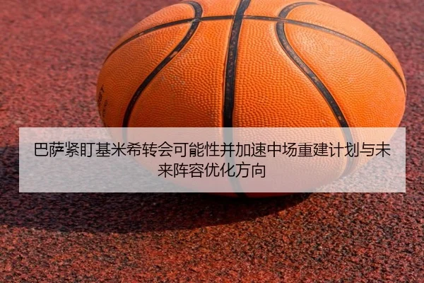 巴萨紧盯基米希转会可能性并加速中场重建计划与未来阵容优化方向