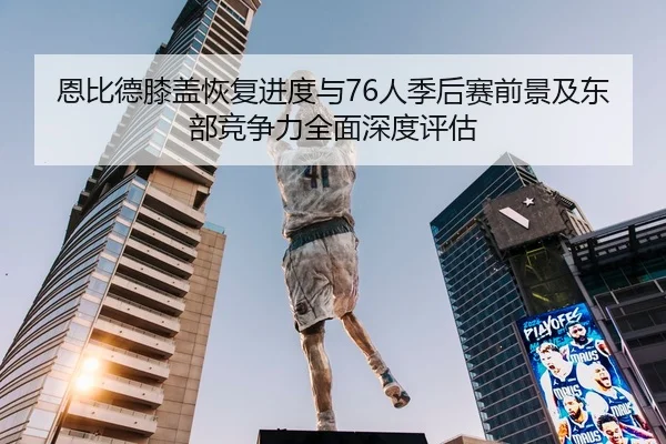 恩比德膝盖恢复进度与76人季后赛前景及东部竞争力全面深度评估