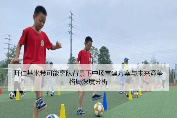 拜仁基米希可能离队背景下中场重建方案与未来竞争格局深度分析