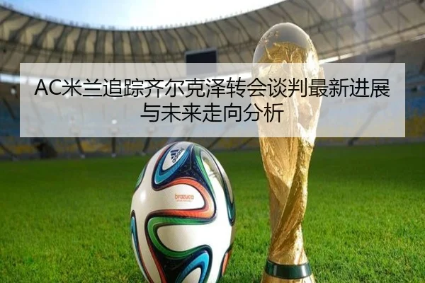 AC米兰追踪齐尔克泽转会谈判最新进展与未来走向分析