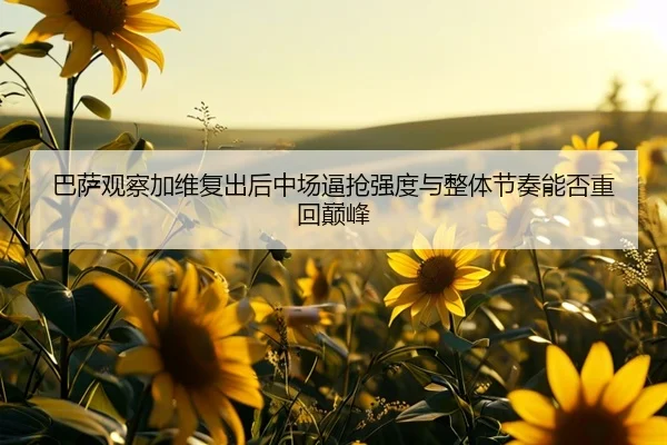 巴萨观察加维复出后中场逼抢强度与整体节奏能否重回巅峰