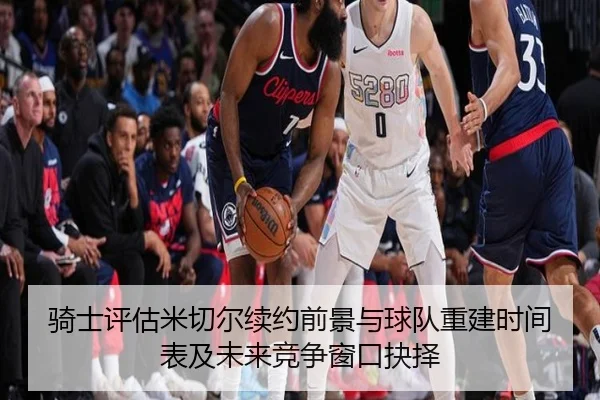 骑士评估米切尔续约前景与球队重建时间表及未来竞争窗口抉择