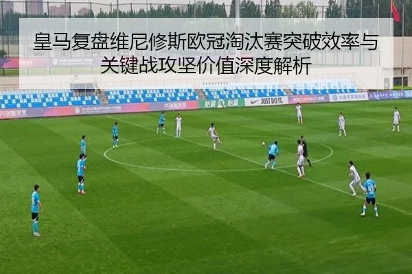 皇马复盘维尼修斯欧冠淘汰赛突破效率与关键战攻坚价值深度解析