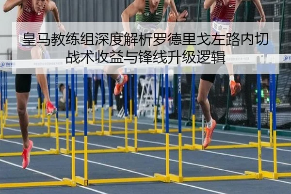 皇马教练组深度解析罗德里戈左路内切战术收益与锋线升级逻辑