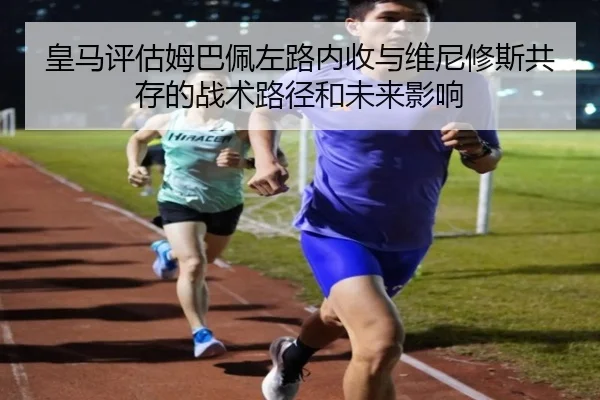 皇马评估姆巴佩左路内收与维尼修斯共存的战术路径和未来影响