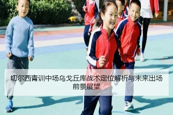 切尔西青训中场乌戈丘库战术定位解析与未来出场前景展望