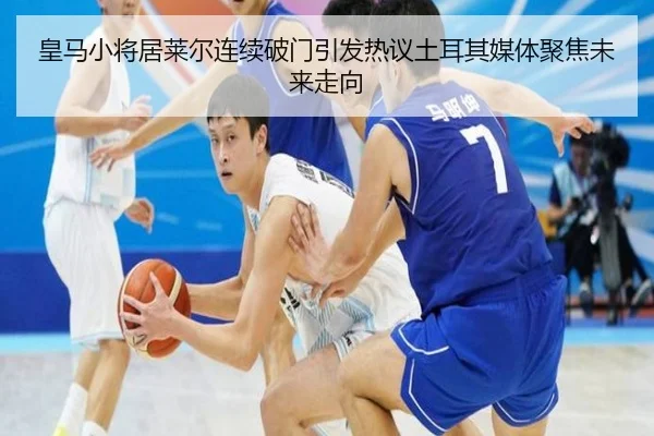 皇马小将居莱尔连续破门引发热议土耳其媒体聚焦未来走向