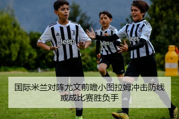 国际米兰对阵尤文前瞻小图拉姆冲击防线或成比赛胜负手