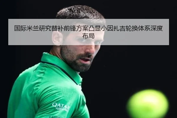 国际米兰研究替补前锋方案凸显小因扎吉轮换体系深度布局